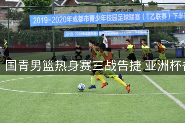 国青男篮热身赛三战告捷 亚洲杯备战迎关键突破